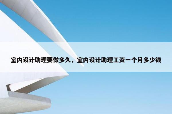 室内设计助理要做多久，室内设计助理工资一个月多少钱