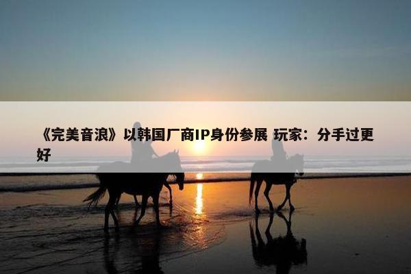 《完美音浪》以韩国厂商IP身份参展 玩家：分手过更好