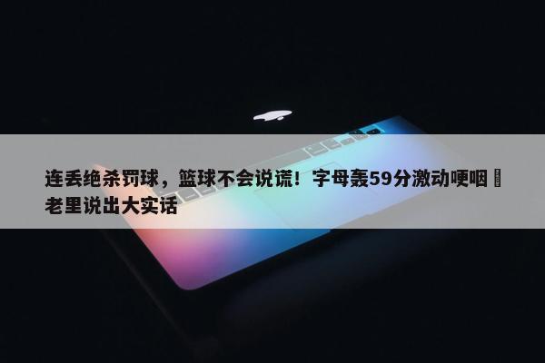 连丢绝杀罚球，篮球不会说谎！字母轰59分激动哽咽 老里说出大实话