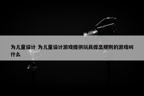 为儿童设计 为儿童设计游戏提供玩具提出规则的游戏叫什么