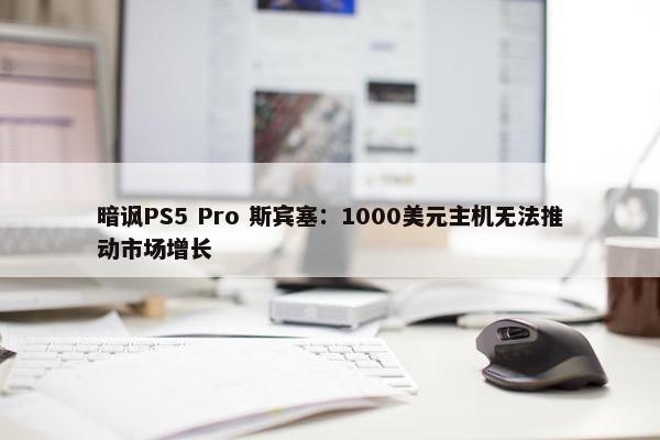 暗讽PS5 Pro 斯宾塞：1000美元主机无法推动市场增长