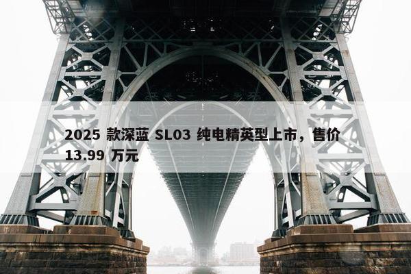 2025 款深蓝 SL03 纯电精英型上市，售价 13.99 万元