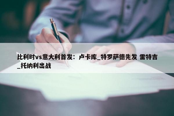 比利时vs意大利首发：卢卡库_特罗萨德先发 雷特吉_托纳利出战