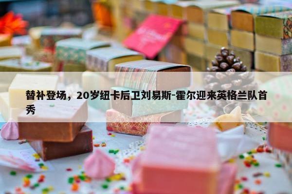 替补登场，20岁纽卡后卫刘易斯-霍尔迎来英格兰队首秀