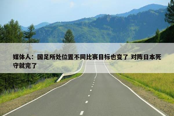 媒体人：国足所处位置不同比赛目标也变了 对阵日本死守就完了