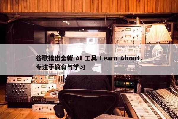 谷歌推出全新 AI 工具 Learn About，专注于教育与学习