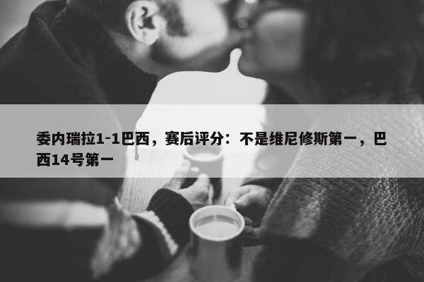 委内瑞拉1-1巴西，赛后评分：不是维尼修斯第一，巴西14号第一