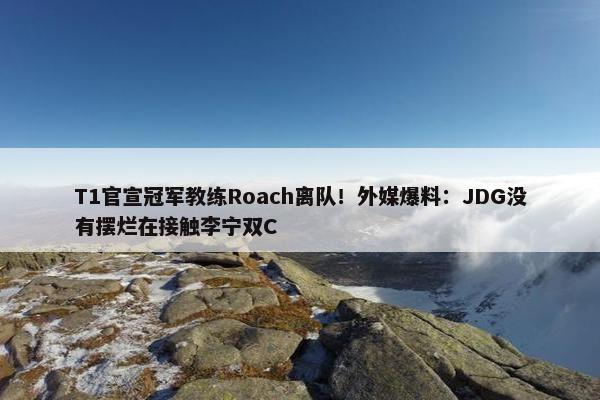 T1官宣冠军教练Roach离队！外媒爆料：JDG没有摆烂在接触李宁双C