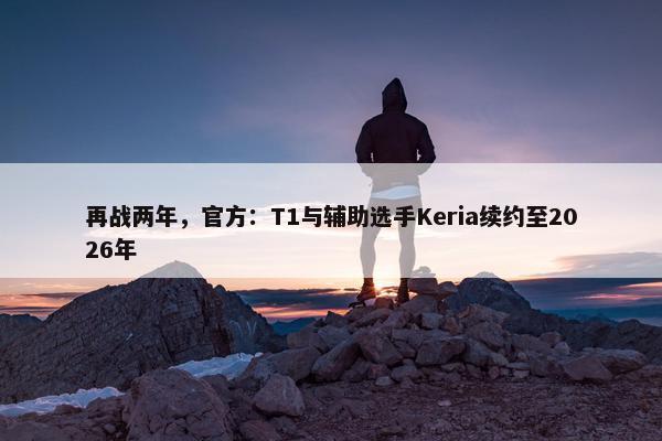 再战两年，官方：T1与辅助选手Keria续约至2026年