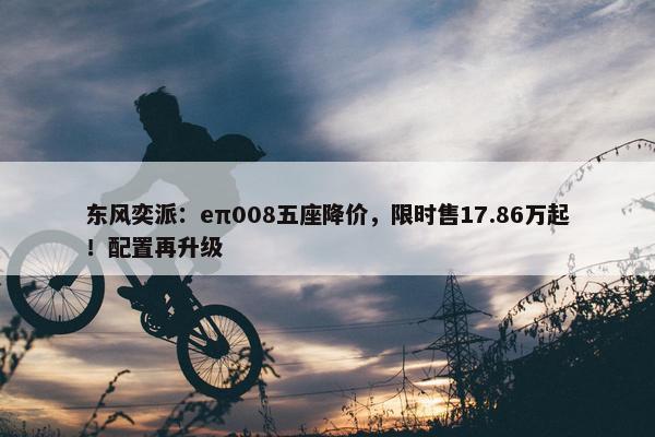 东风奕派：eπ008五座降价，限时售17.86万起！配置再升级