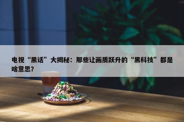 电视“黑话”大揭秘：那些让画质跃升的“黑科技”都是啥意思？