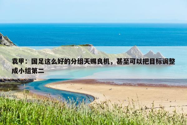 袁甲：国足这么好的分组天赐良机，甚至可以把目标调整成小组第二