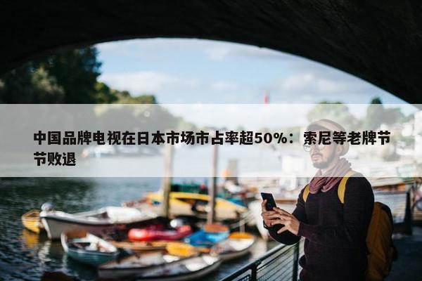 中国品牌电视在日本市场市占率超50%：索尼等老牌节节败退