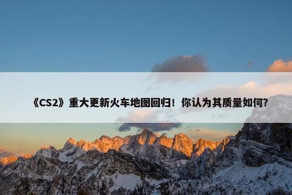 《CS2》重大更新火车地图回归！你认为其质量如何？