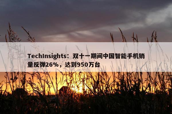 TechInsights：双十一期间中国智能手机销量反弹26%，达到950万台