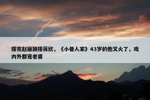 搭完赵丽颖搭蒋欣，《小巷人家》43岁的他又火了，戏内外都宠老婆