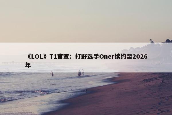 《LOL》T1官宣：打野选手Oner续约至2026年