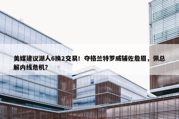 美媒建议湖人6换2交易！夺格兰特罗威辅佐詹眉，佩总解内线危机？