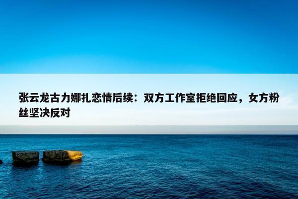 张云龙古力娜扎恋情后续：双方工作室拒绝回应，女方粉丝坚决反对