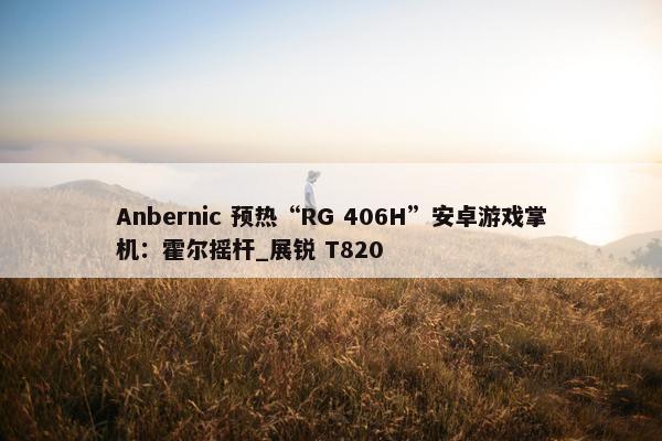 Anbernic 预热“RG 406H”安卓游戏掌机：霍尔摇杆_展锐 T820