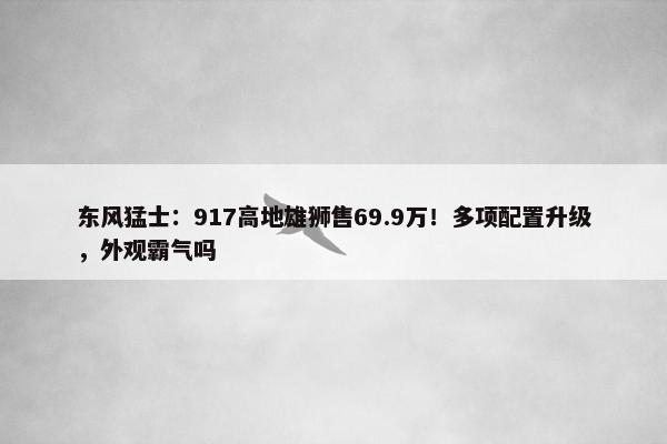 东风猛士：917高地雄狮售69.9万！多项配置升级，外观霸气吗