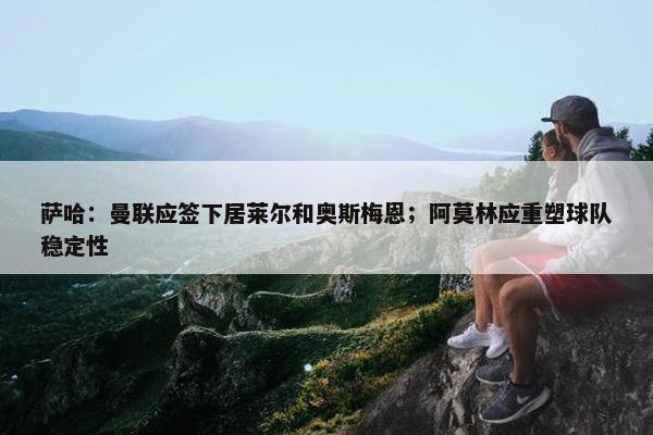 萨哈：曼联应签下居莱尔和奥斯梅恩；阿莫林应重塑球队稳定性