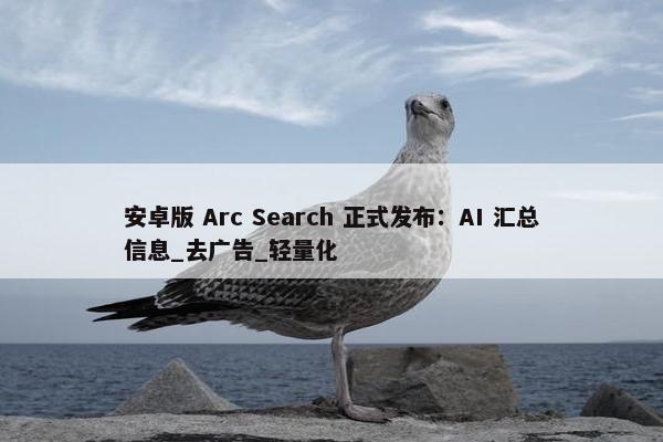 安卓版 Arc Search 正式发布：AI 汇总信息_去广告_轻量化