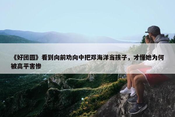 《好团圆》看到向前劝向中把邓海洋当孩子，才懂她为何被高平害惨