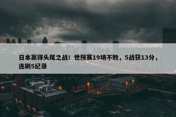 日本赢得头尾之战！世预赛19场不败，5战获13分，连刷5纪录