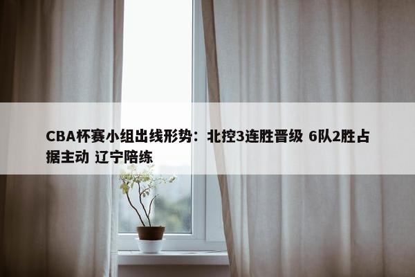 CBA杯赛小组出线形势：北控3连胜晋级 6队2胜占据主动 辽宁陪练