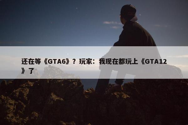 还在等《GTA6》？玩家：我现在都玩上《GTA12》了