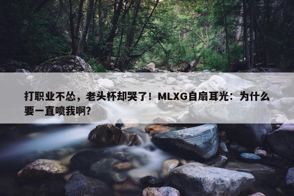 打职业不怂，老头杯却哭了！MLXG自扇耳光：为什么要一直喷我啊？