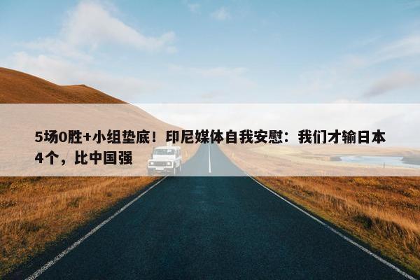 5场0胜+小组垫底！印尼媒体自我安慰：我们才输日本4个，比中国强