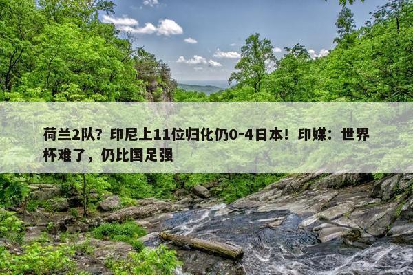 荷兰2队？印尼上11位归化仍0-4日本！印媒：世界杯难了，仍比国足强