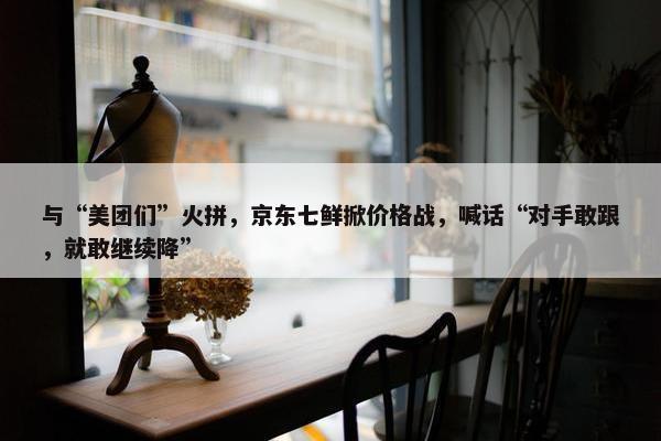 与“美团们”火拼，京东七鲜掀价格战，喊话“对手敢跟，就敢继续降”