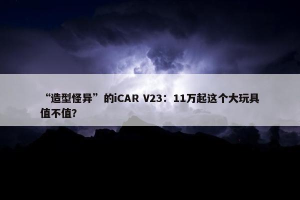 “造型怪异”的iCAR V23：11万起这个大玩具值不值？