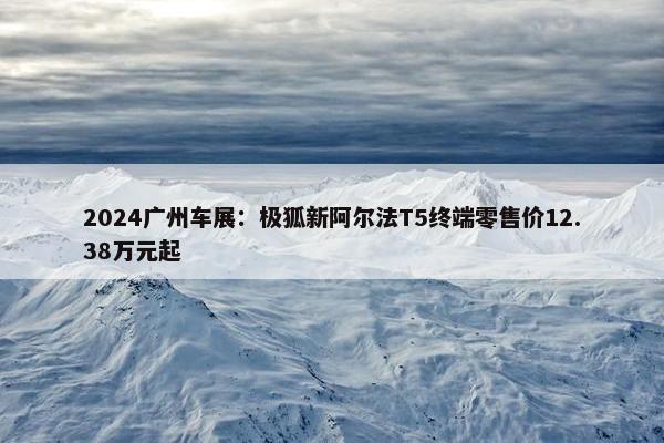 2024广州车展：极狐新阿尔法T5终端零售价12.38万元起