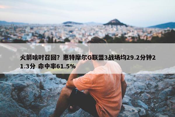 火箭啥时召回？惠特摩尔G联盟3战场均29.2分钟21.3分 命中率61.5%