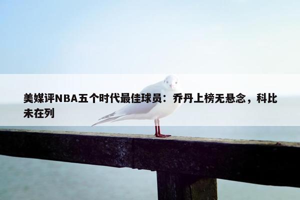 美媒评NBA五个时代最佳球员：乔丹上榜无悬念，科比未在列