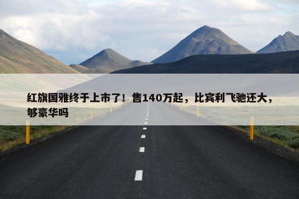 红旗国雅终于上市了！售140万起，比宾利飞驰还大，够豪华吗