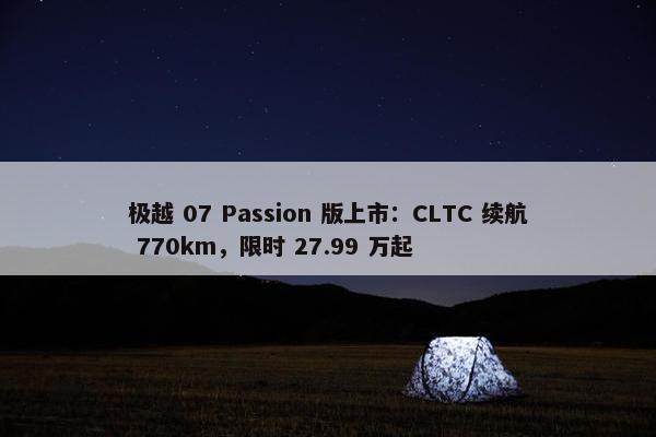 极越 07 Passion 版上市：CLTC 续航 770km，限时 27.99 万起