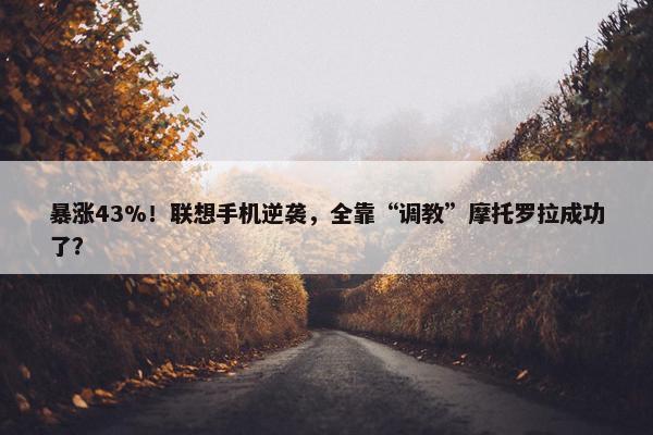 暴涨43%！联想手机逆袭，全靠“调教”摩托罗拉成功了？