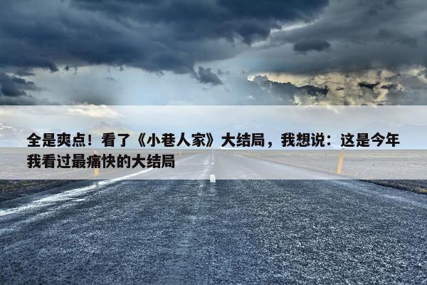 全是爽点！看了《小巷人家》大结局，我想说：这是今年我看过最痛快的大结局