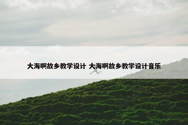 大海啊故乡教学设计 大海啊故乡教学设计音乐