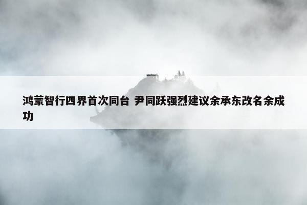 鸿蒙智行四界首次同台 尹同跃强烈建议余承东改名余成功