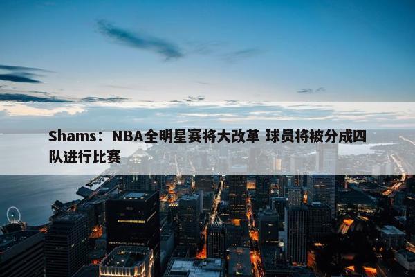 Shams：NBA全明星赛将大改革 球员将被分成四队进行比赛