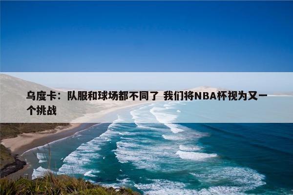 乌度卡：队服和球场都不同了 我们将NBA杯视为又一个挑战