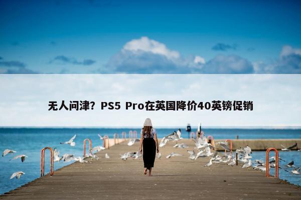 无人问津？PS5 Pro在英国降价40英镑促销