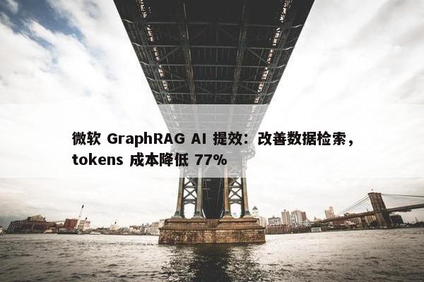 微软 GraphRAG AI 提效：改善数据检索，tokens 成本降低 77%