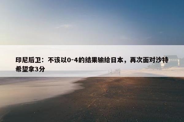 印尼后卫：不该以0-4的结果输给日本，再次面对沙特希望拿3分